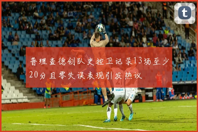 普理查德创队史控卫记录13场至少20分且零失误表现引发热议
