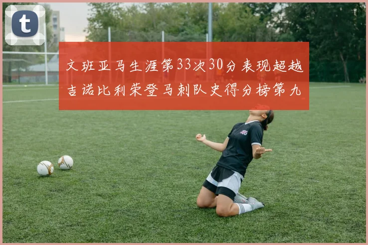 文班亚马生涯第33次30分表现超越吉诺比利荣登马刺队史得分榜第九位