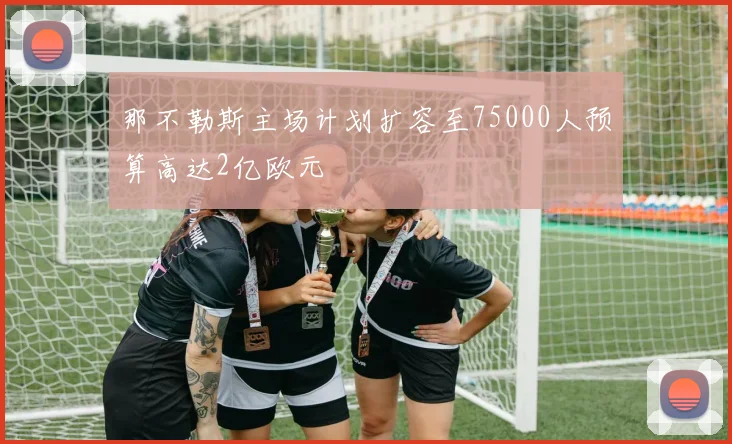 那不勒斯主场计划扩容至75000人预算高达2亿欧元